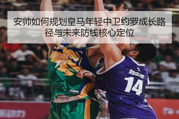 安帅如何规划皇马年轻中卫约罗成长路径与未来防线核心定位
