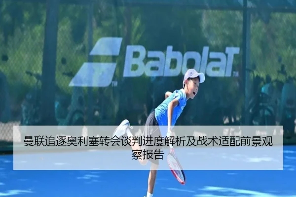曼联追逐奥利塞转会谈判进度解析及战术适配前景观察报告