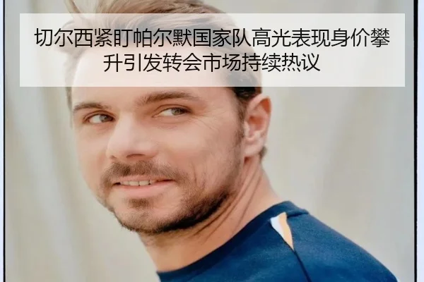 切尔西紧盯帕尔默国家队高光表现身价攀升引发转会市场持续热议