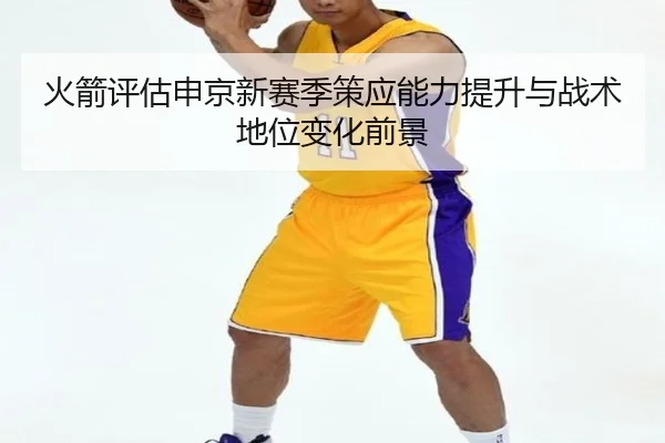 火箭评估申京新赛季策应能力提升与战术地位变化前景