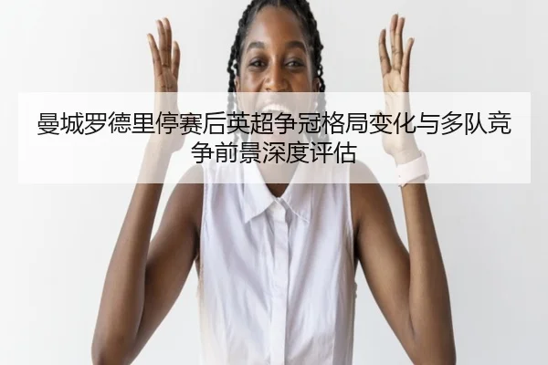 曼城罗德里停赛后英超争冠格局变化与多队竞争前景深度评估