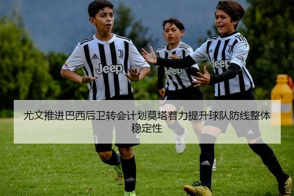 尤文推进巴西后卫转会计划莫塔着力提升球队防线整体稳定性